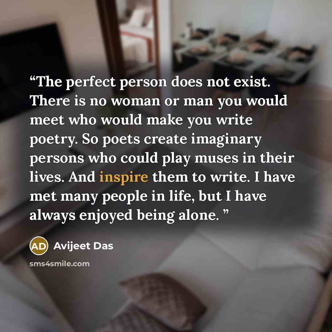 “The perfect person does not exist. There is no woman or man you would meet who would make you write poetry. So poets create imaginary persons who could play muses in their lives. And inspire them to write. I have met many people in life, but I have always enjoyed being alone.” quote by Avijeet Das