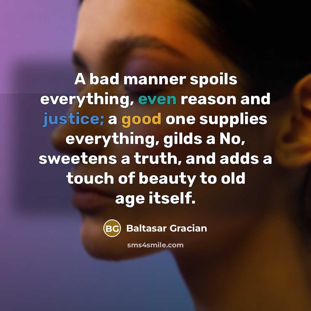 “A bad manner spoils everything, even reason and justice; a good one supplies everything, gilds a No, sweetens a truth, and adds a touch of beauty to old age itself.” quote by Baltasar Gracian