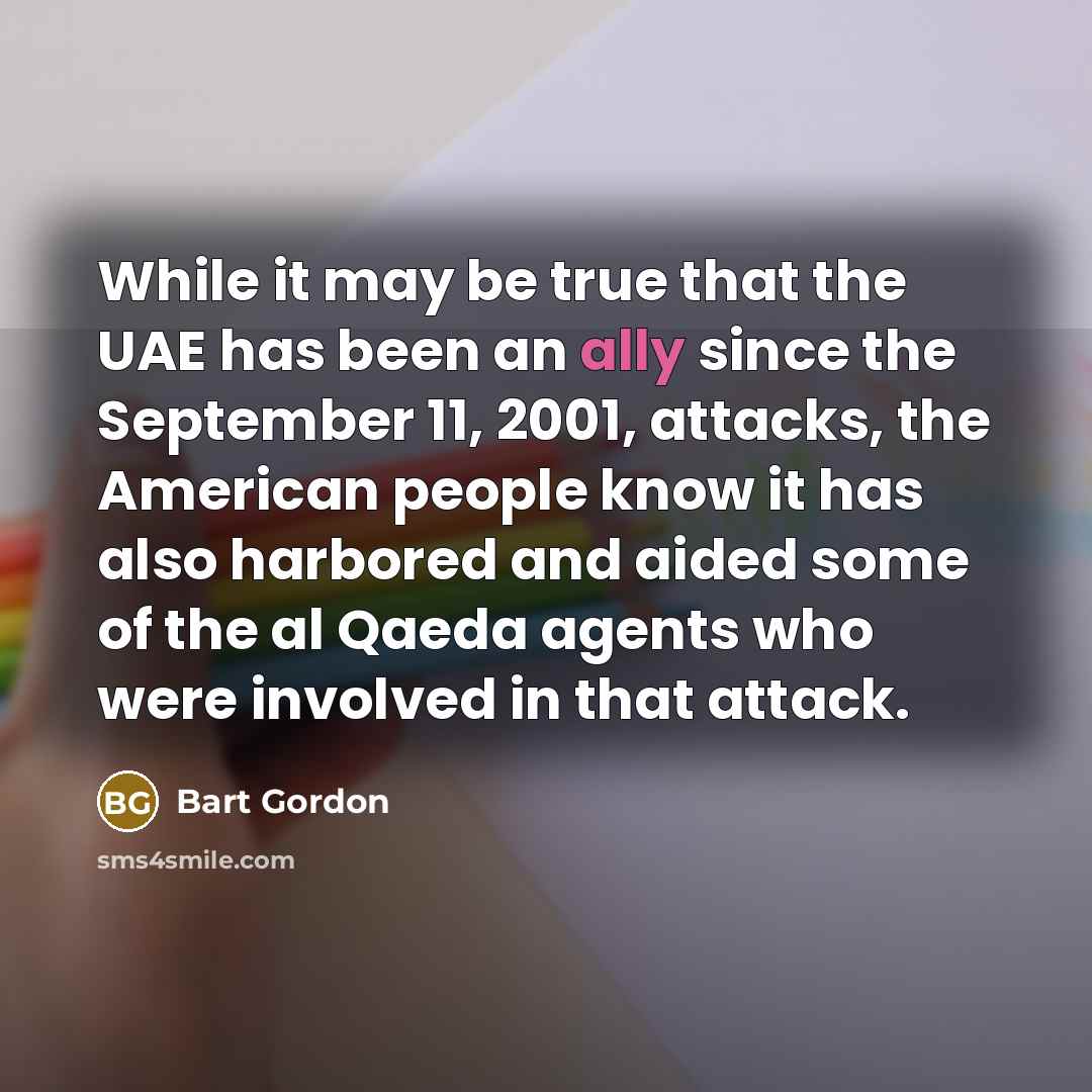 “While it may be true that the UAE has been an ally since the September 11, 2001, attacks, the American people know it has also harbored and aided some of the al Qaeda agents who were involved in that attack.” quote by Bart Gordon