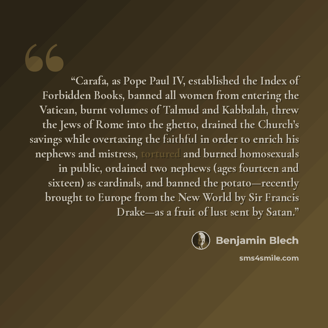 “Carafa, as Pope Paul IV, established the Index of Forbidden Books, banned all women from entering the Vatican, burnt volumes of Talmud and Kabbalah, threw the Jews of Rome into the ghetto, drained the Church’s savings while overtaxing the faithful in order to enrich his nephews and mistress…” quote by Benjamin Blech