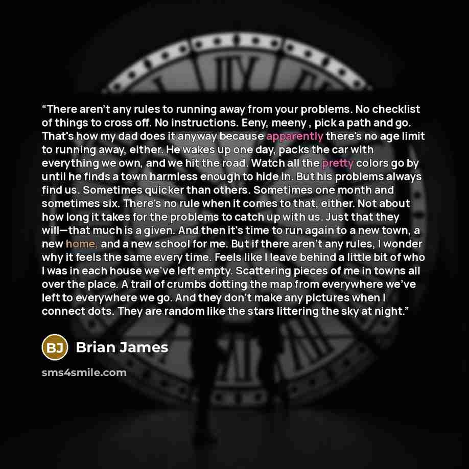 “There aren't any rules to running away from your problems. No checklist of things to cross off. No instructions. Eeny, meeny , pick a path and go. That's how my dad does it anyway because apparently there's no age limit to running away, either. He wakes up one day, packs the car with everything we…” quote by Brian James