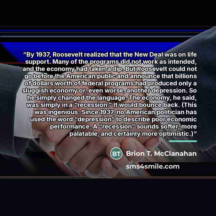 “By 1937, Roosevelt realized that the New Deal was on life support. Many of the programs did not work as intended, and the economy had taken a dip. But Roosevelt could not go before the American public and announce that billions of dollars worth of federal programs had produced only a sluggish…” quote by Brion T. McClanahan