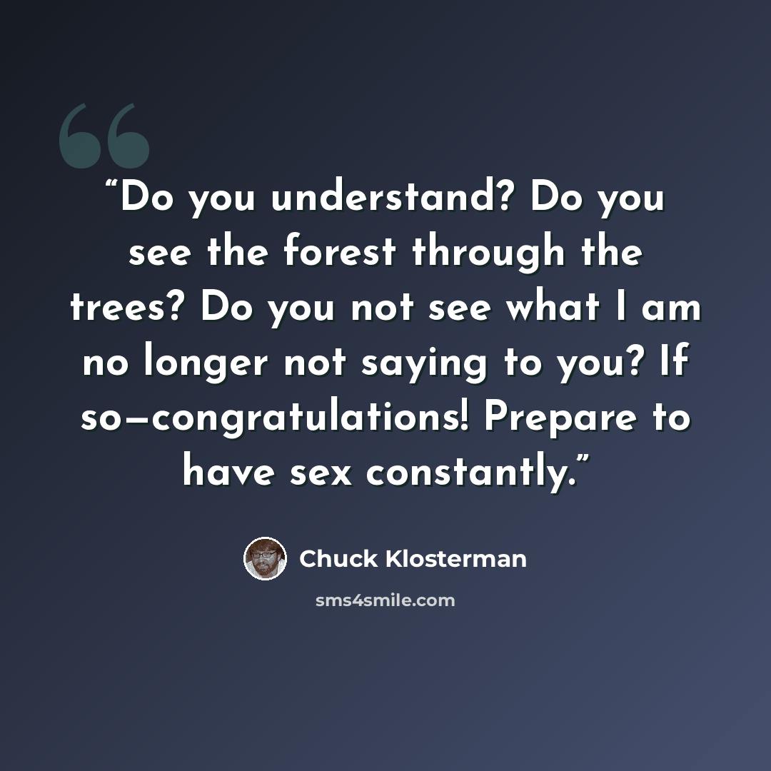 “Do you understand? Do you see the forest through the trees? Do you not see what I am no longer not saying to you? If so—congratulations! Prepare to have sex constantly.” quote by Chuck Klosterman