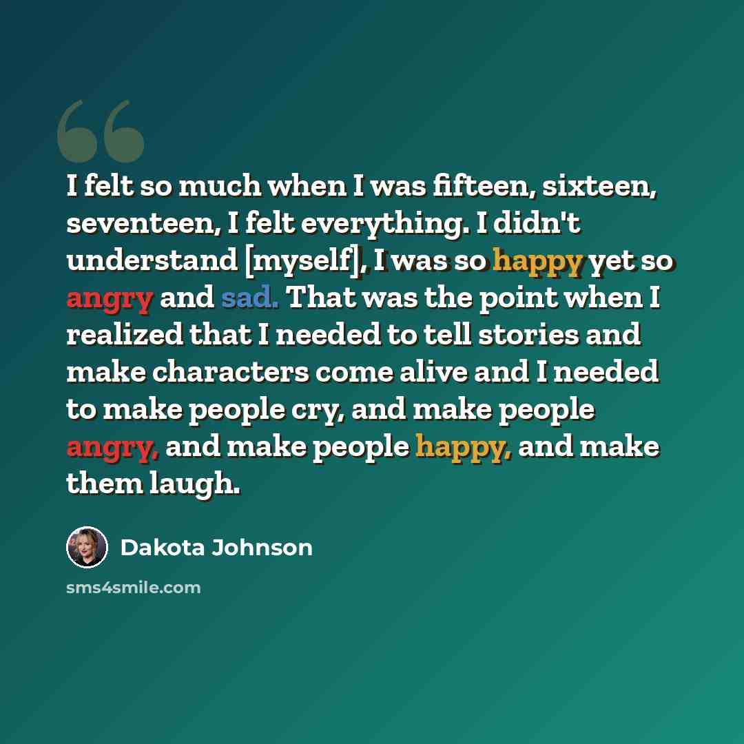 “I felt so much when I was fifteen, sixteen, seventeen, I felt everything. I didn't understand [myself], I was so happy yet so angry and sad. That was the point when I realized that I needed to tell stories and make characters come alive and I needed to make people cry, and make people angry, and…” quote by Dakota Johnson