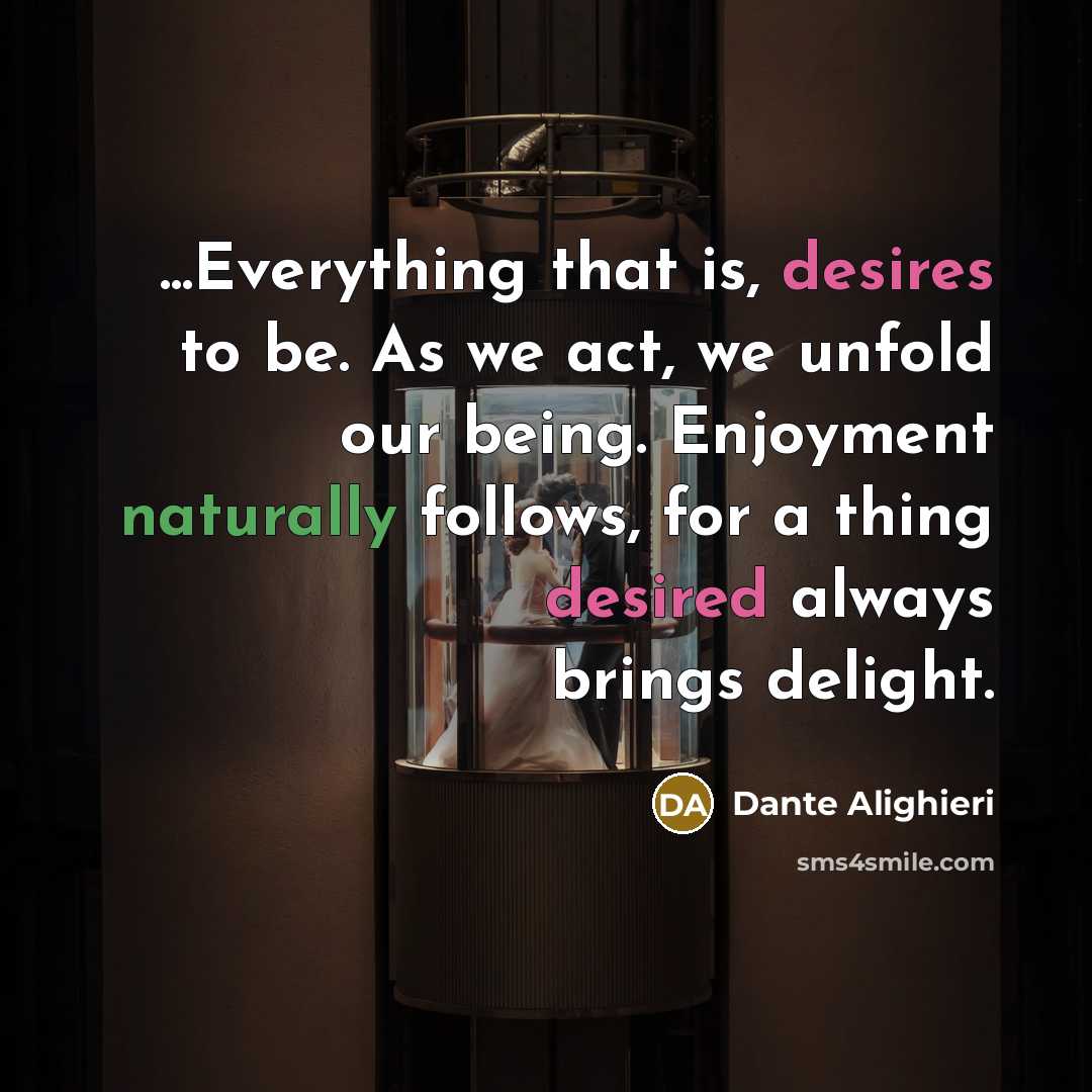 “...Everything that is, desires to be. As we act, we unfold our being. Enjoyment naturally follows, for a thing desired always brings delight.” quote by Dante Alighieri