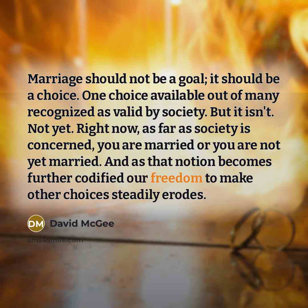 “Marriage should not be a goal; it should be a choice. One choice available out of many recognized as valid by society. But it isn't. Not yet. Right now, as far as society is concerned, you are married or you are not yet married. And as that notion becomes further codified our freedom to make other…” quote by David McGee