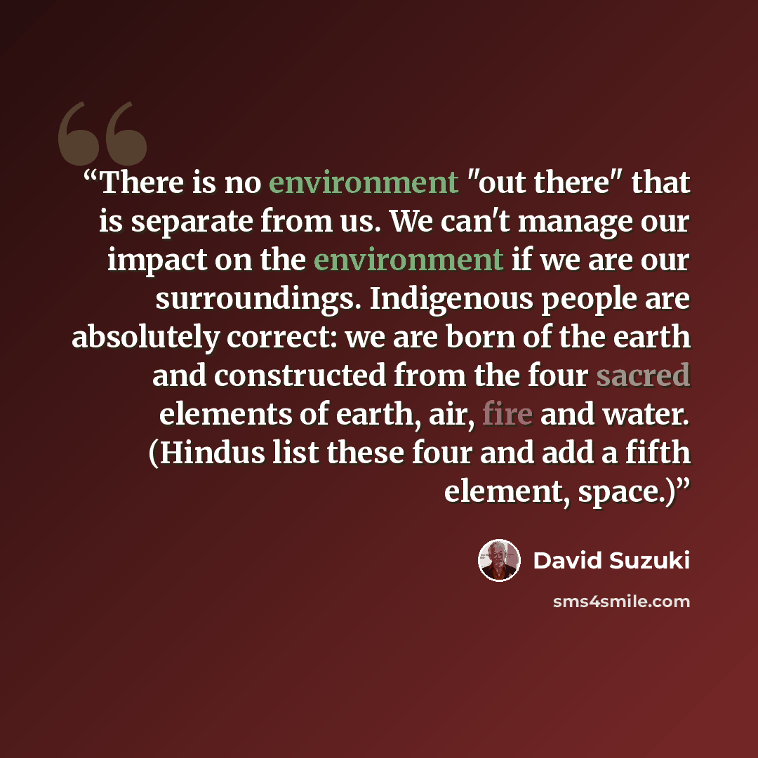 “There is no environment "out there" that is separate from us. We can't manage our impact on the environment if we are our surroundings. Indigenous people are absolutely correct: we are born of the earth and constructed from the four sacred elements of earth, air, fire and water. (Hindus list these…” quote by David Suzuki