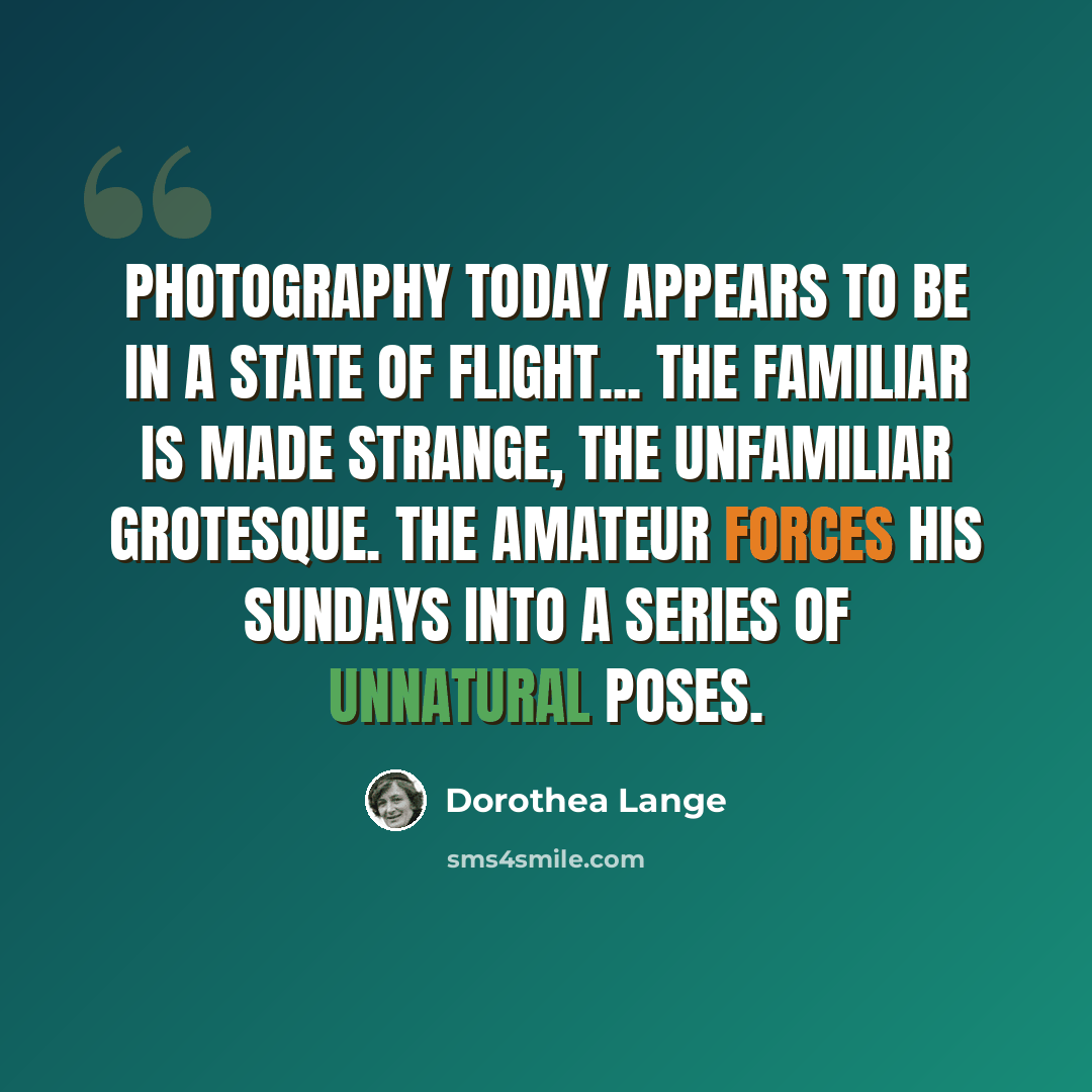 “Photography today appears to be in a state of flight... The familiar is made strange, the unfamiliar grotesque. The amateur forces his Sundays into a series of unnatural poses.” quote by Dorothea Lange