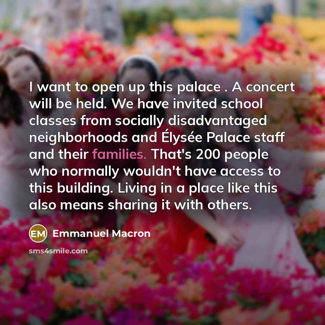 “I want to open up this palace . A concert will be held. We have invited school classes from socially disadvantaged neighborhoods and Élysée Palace staff and their families. That's 200 people who normally wouldn't have access to this building. Living in a place like this also means sharing it with…” quote by Emmanuel Macron