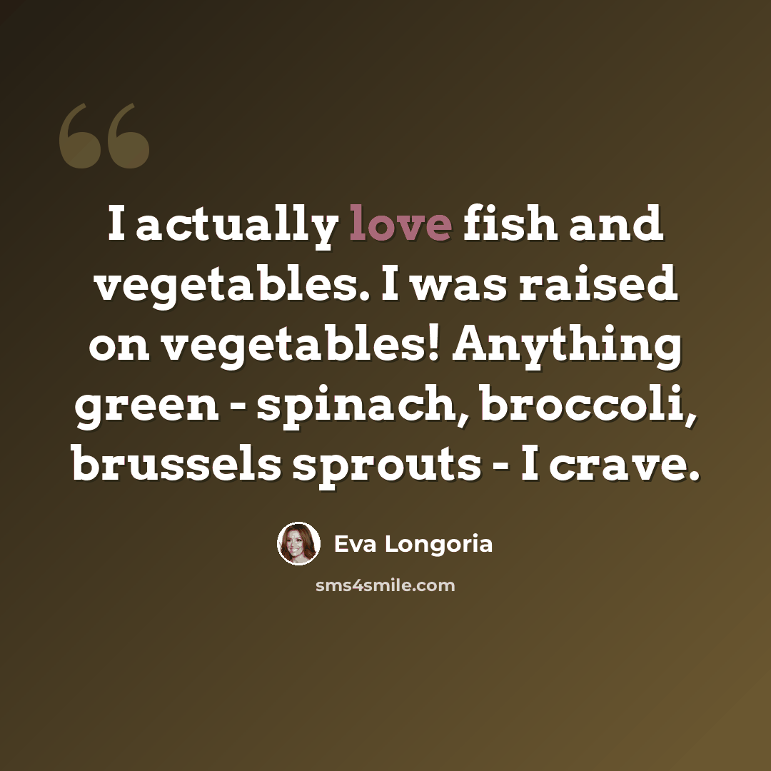 “I actually love fish and vegetables. I was raised on vegetables! Anything green - spinach, broccoli, brussels sprouts - I crave.” quote by Eva Longoria