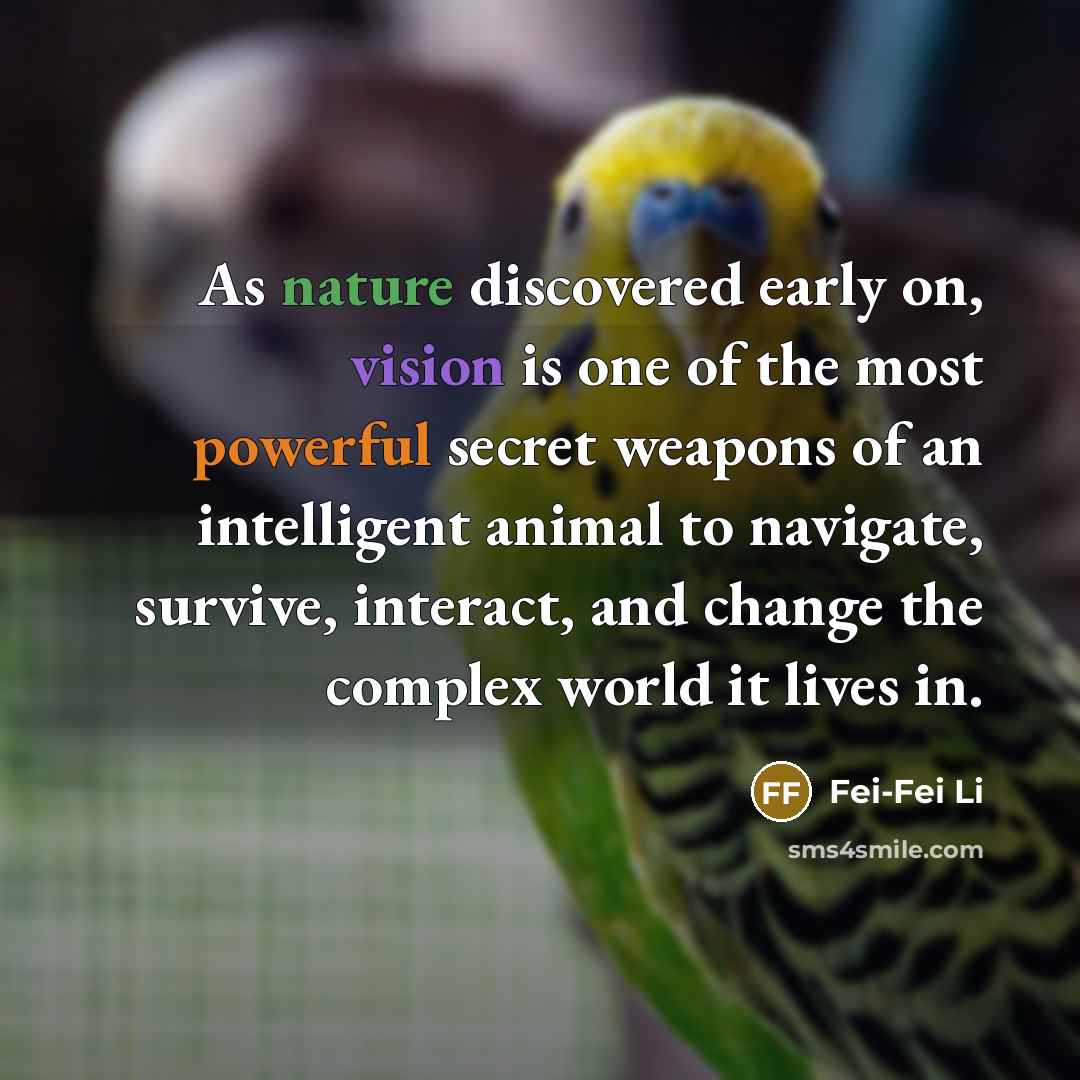 “As nature discovered early on, vision is one of the most powerful secret weapons of an intelligent animal to navigate, survive, interact, and change the complex world it lives in.” quote by Fei-Fei Li