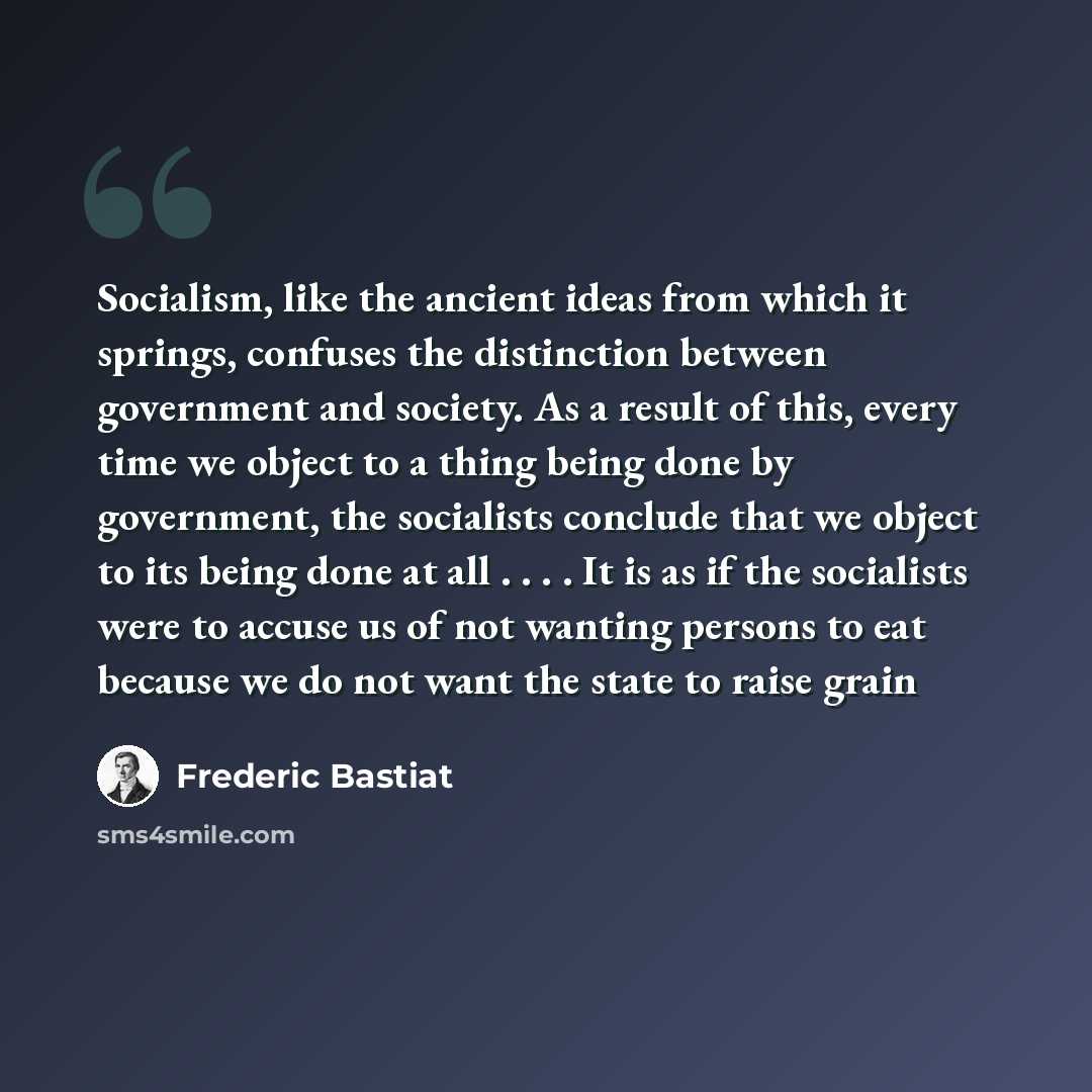 “Socialism, like the ancient ideas from which it springs, confuses the distinction between government and society. As a result of this, every time we object to a thing being done by government, the socialists conclude that we object to its being done at all . . . . It is as if the socialists were…” quote by Frederic Bastiat