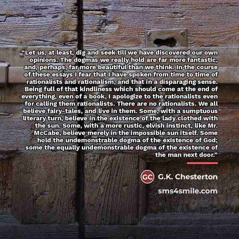 “Let us, at least, dig and seek till we have discovered our own opinions. The dogmas we really hold are far more fantastic, and, perhaps, far more beautiful than we think. In the course of these essays I fear that I have spoken from time to time of rationalists and rationalism, and that in a…” quote by G.K. Chesterton