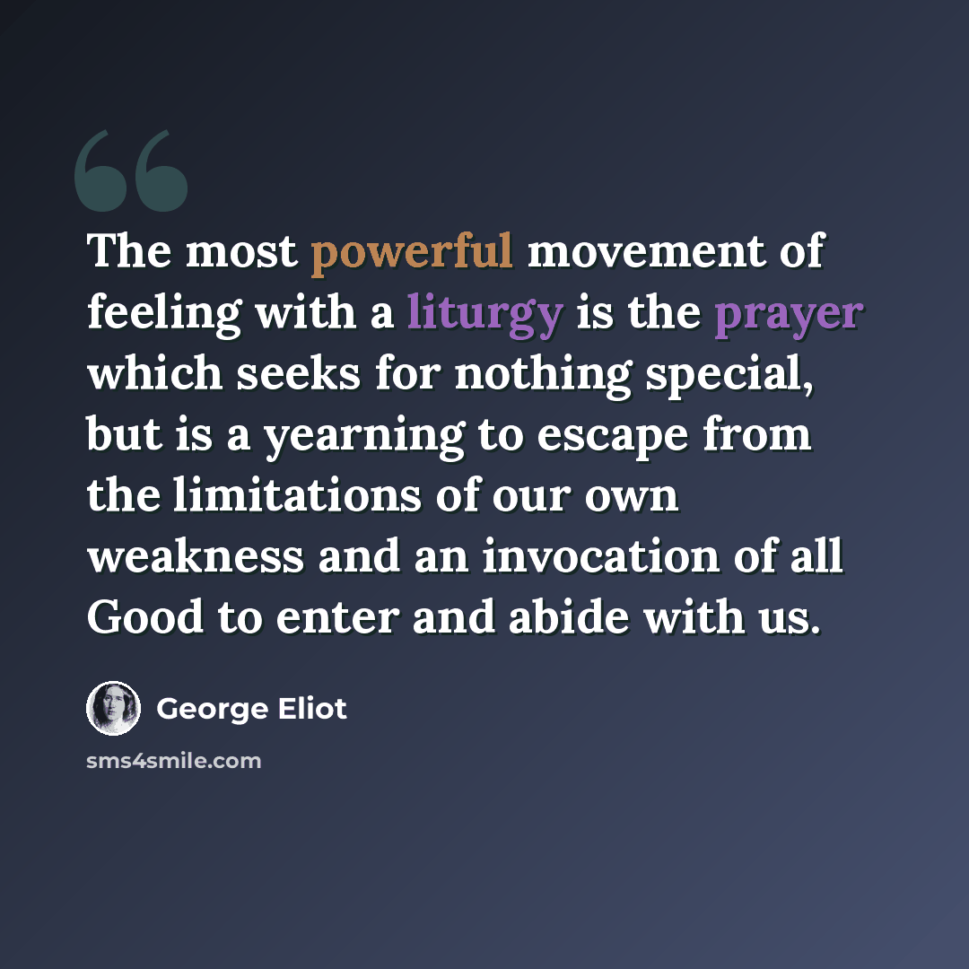 “The most powerful movement of feeling with a liturgy is the prayer which seeks for nothing special, but is a yearning to escape from the limitations of our own weakness and an invocation of all Good to enter and abide with us.” quote by George Eliot