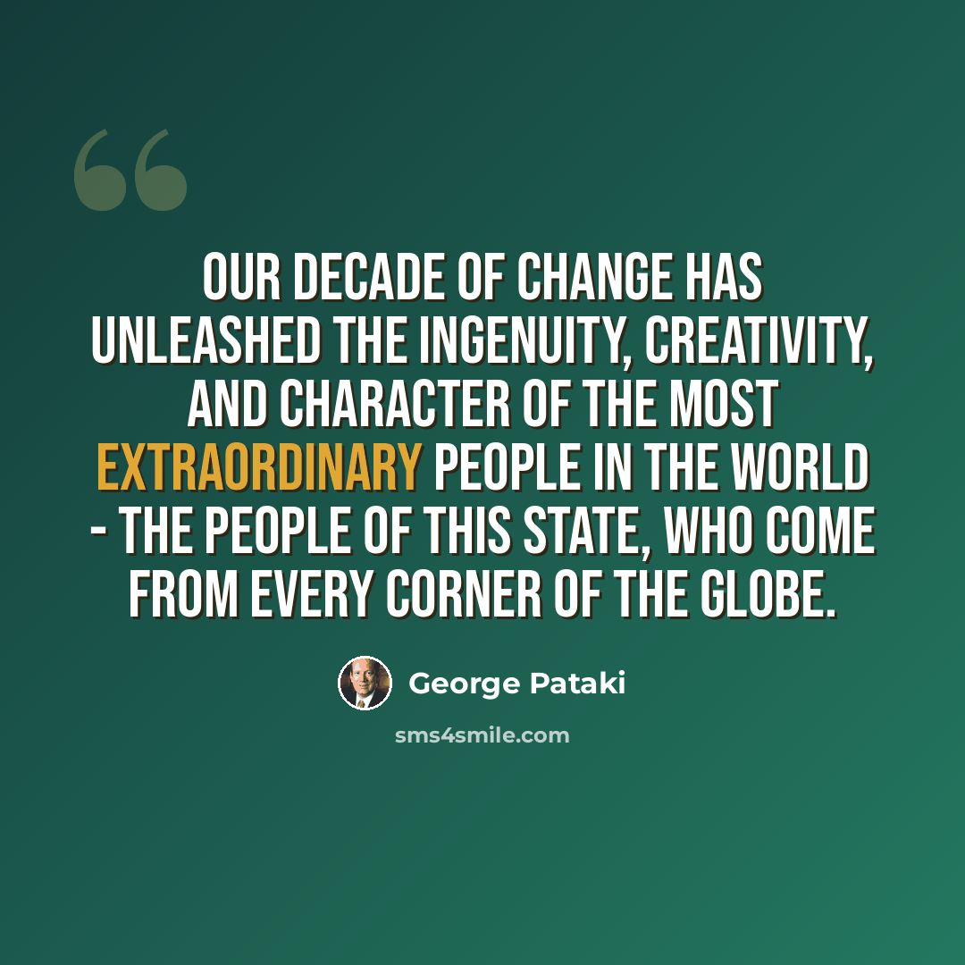 “Our decade of change has unleashed the ingenuity, creativity, and character of the most extraordinary people in the world - the people of this state, who come from every corner of the globe.” quote by George Pataki