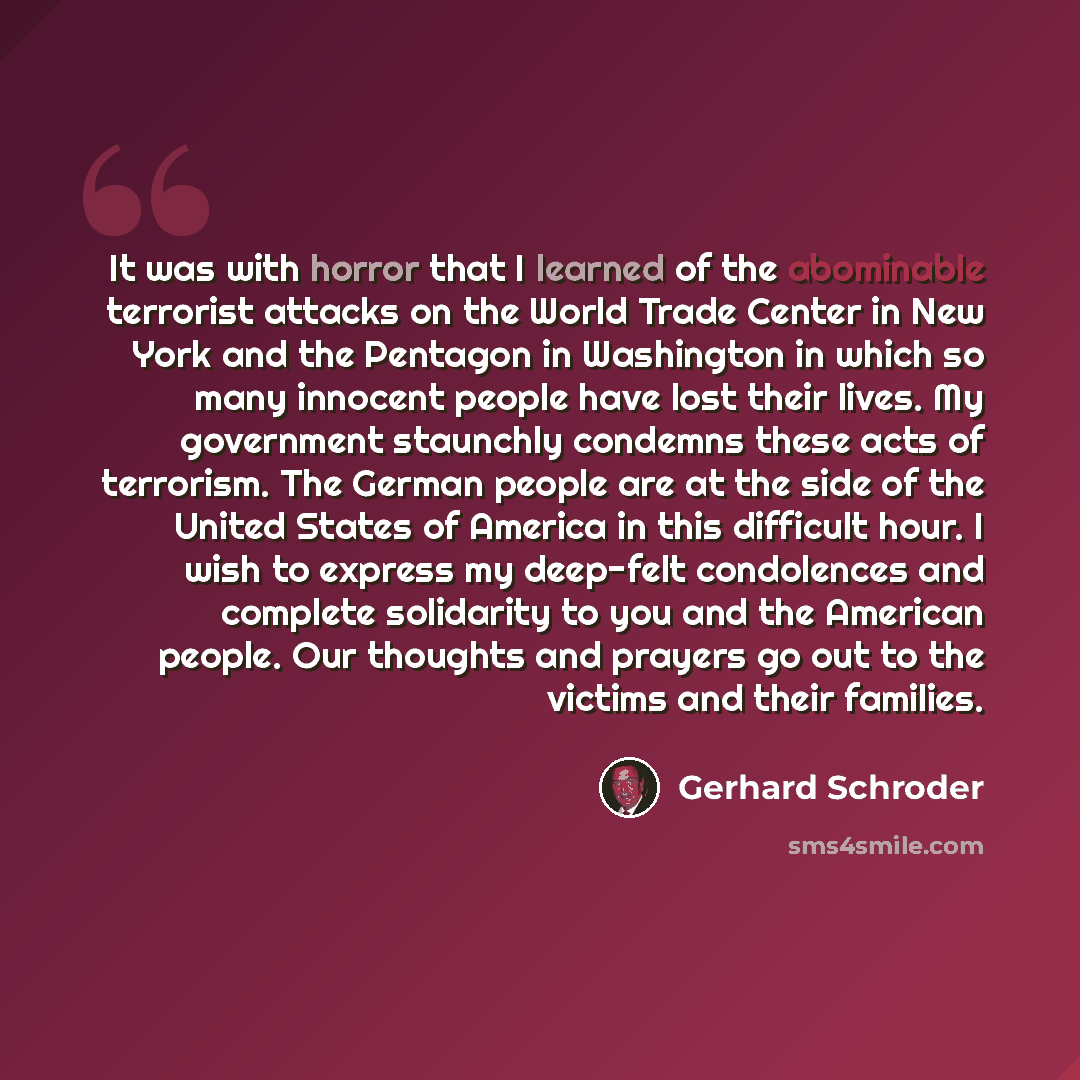 “It was with horror that I learned of the abominable terrorist attacks on the World Trade Center in New York and the Pentagon in Washington in which so many innocent people have lost their lives. My government staunchly condemns these acts of terrorism. The German people are at the side of the…” quote by Gerhard Schroder