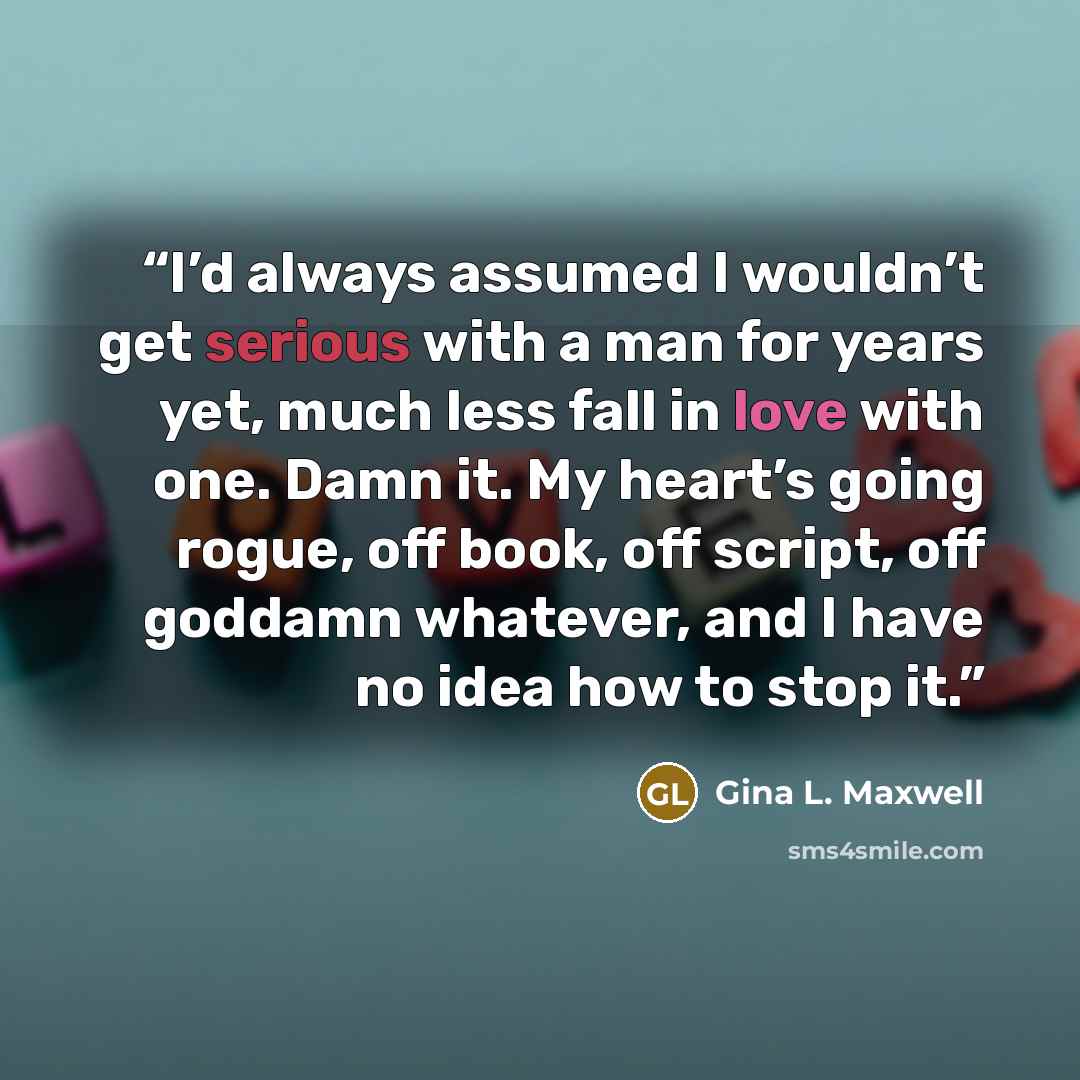 “I’d always assumed I wouldn’t get serious with a man for years yet, much less fall in love with one. Damn it. My heart’s going rogue, off book, off script, off goddamn whatever, and I have no idea how to stop it.” quote by Gina L. Maxwell