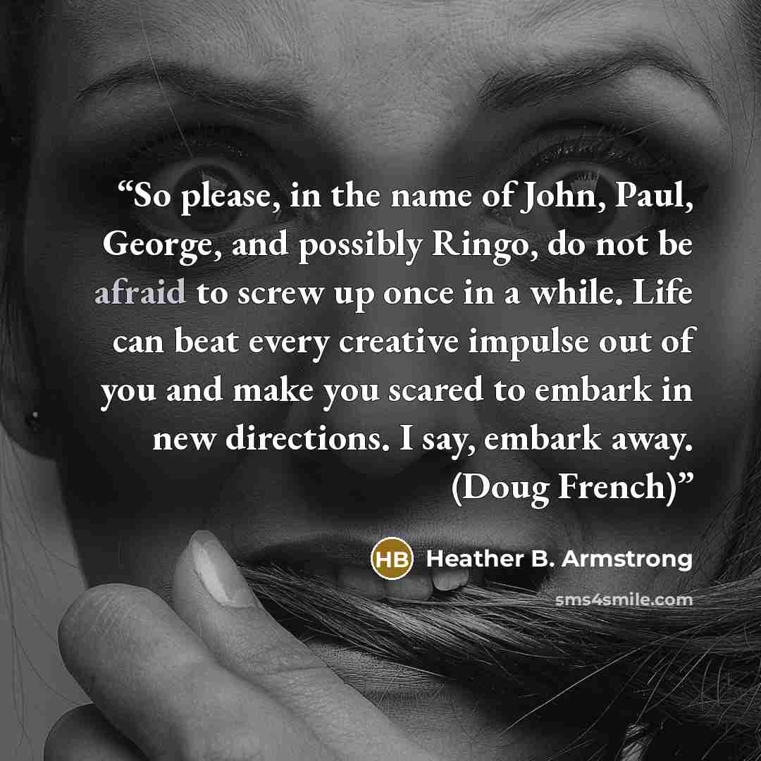 “So please, in the name of John, Paul, George, and possibly Ringo, do not be afraid to screw up once in a while. Life can beat every creative impulse out of you and make you scared to embark in new directions. I say, embark away. (Doug French)” quote by Heather B. Armstrong