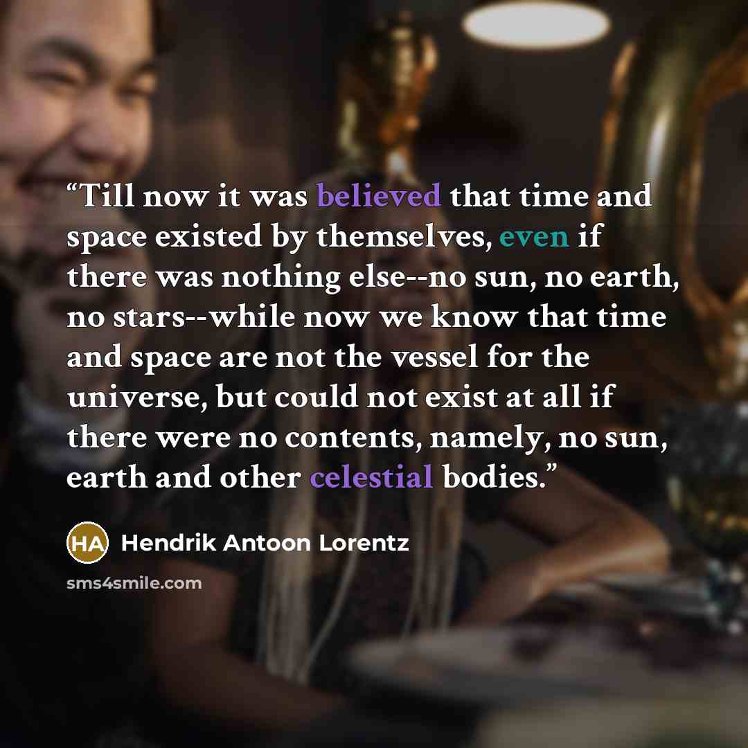 “Till now it was believed that time and space existed by themselves, even if there was nothing else--no sun, no earth, no stars--while now we know that time and space are not the vessel for the universe, but could not exist at all if there were no contents, namely, no sun, earth and other celestial…” quote by Hendrik Antoon Lorentz