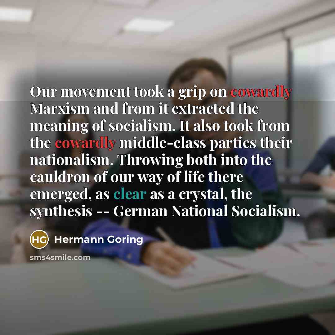 “Our movement took a grip on cowardly Marxism and from it extracted the meaning of socialism. It also took from the cowardly middle-class parties their nationalism. Throwing both into the cauldron of our way of life there emerged, as clear as a crystal, the synthesis -- German National Socialism.” quote by Hermann Goring