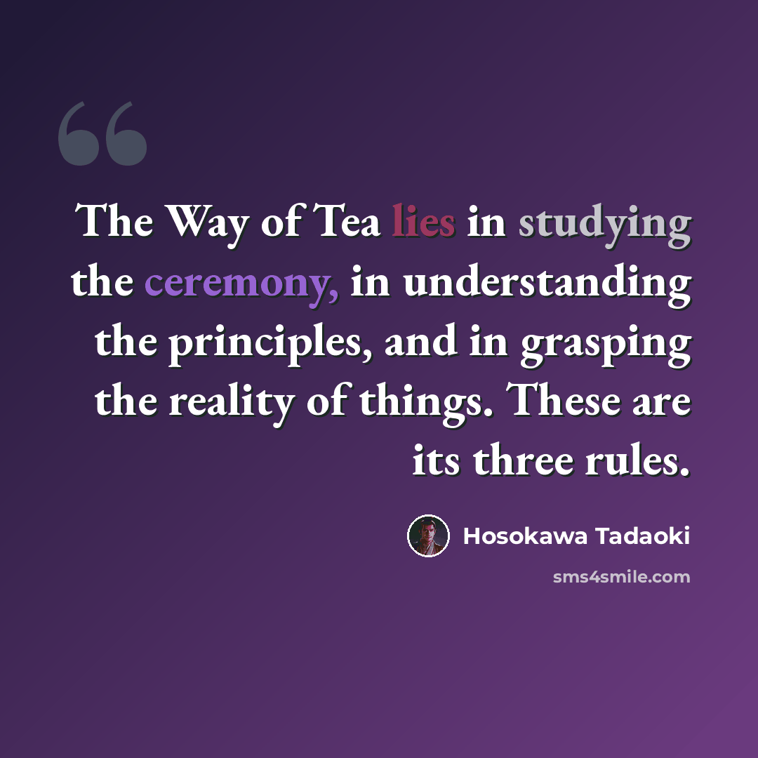 “The Way of Tea lies in studying the ceremony, in understanding the principles, and in grasping the reality of things. These are its three rules.” quote by Hosokawa Tadaoki