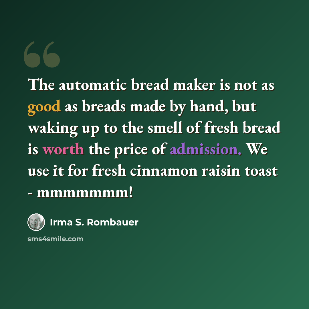 “The automatic bread maker is not as good as breads made by hand, but waking up to the smell of fresh bread is worth the price of admission. We use it for fresh cinnamon raisin toast - mmmmmmm!” quote by Irma S. Rombauer