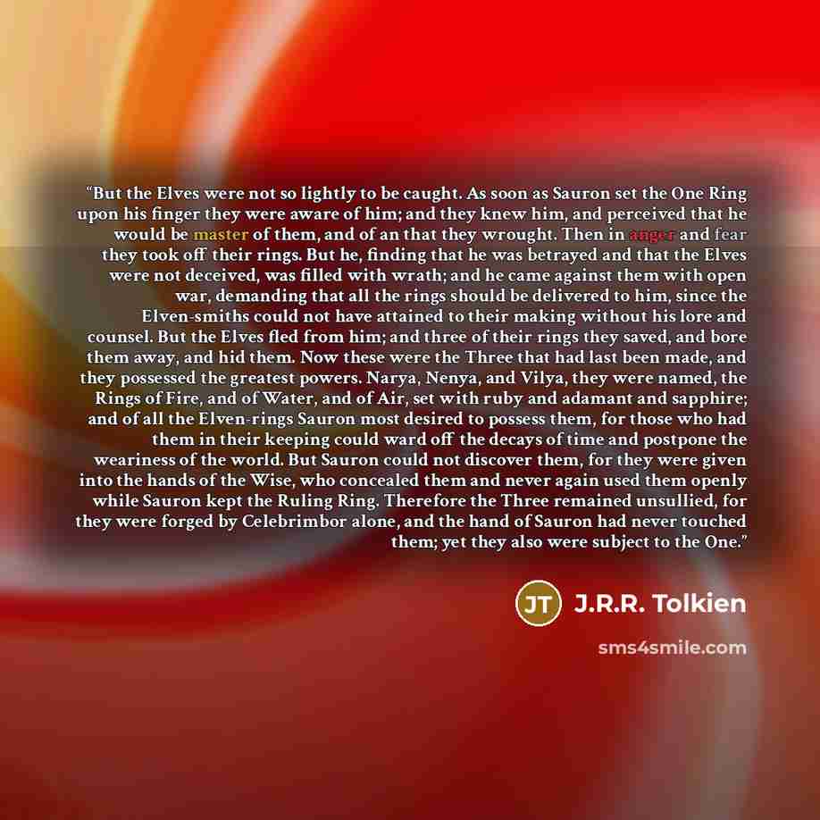 “But the Elves were not so lightly to be caught. As soon as Sauron set the One Ring upon his finger they were aware of him; and they knew him, and perceived that he would be master of them, and of an that they wrought. Then in anger and fear they took off their rings. But he, finding that he was…” quote by J.R.R. Tolkien