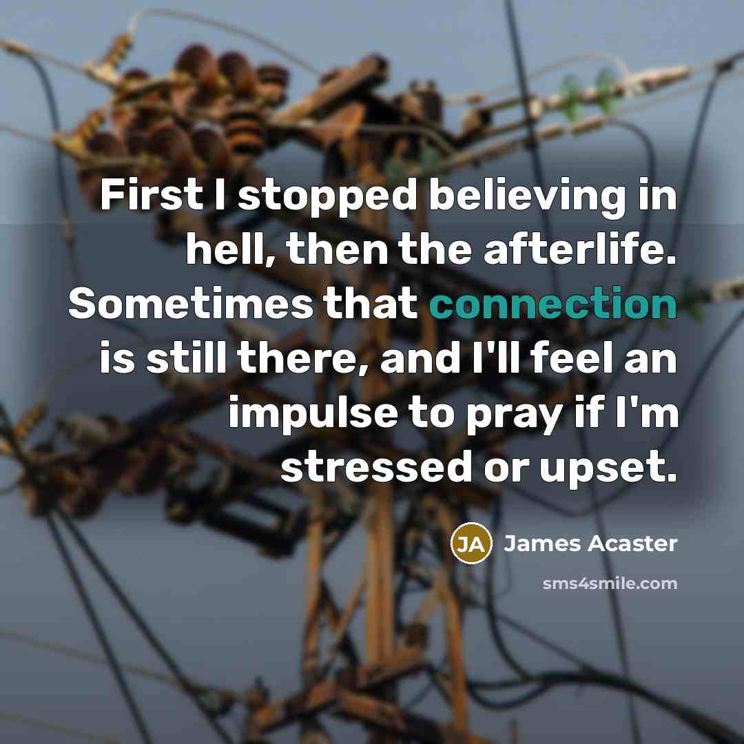“First I stopped believing in hell, then the afterlife. Sometimes that connection is still there, and I'll feel an impulse to pray if I'm stressed or upset.” quote by James Acaster