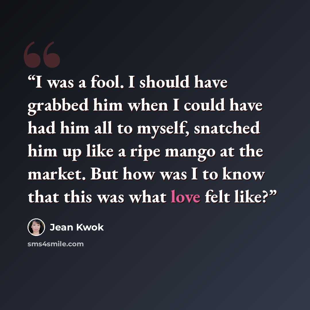 “I was a fool. I should have grabbed him when I could have had him all to myself, snatched him up like a ripe mango at the market. But how was I to know that this was what love felt like?” quote by Jean Kwok