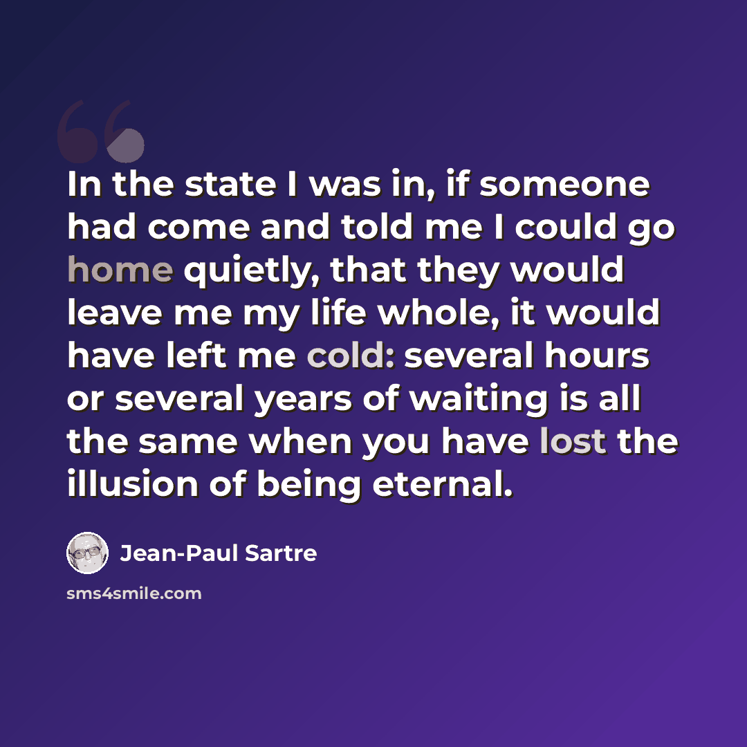 “In the state I was in, if someone had come and told me I could go home quietly, that they would leave me my life whole, it would have left me cold: several hours or several years of waiting is all the same when you have lost the illusion of being eternal.” quote by Jean-Paul Sartre