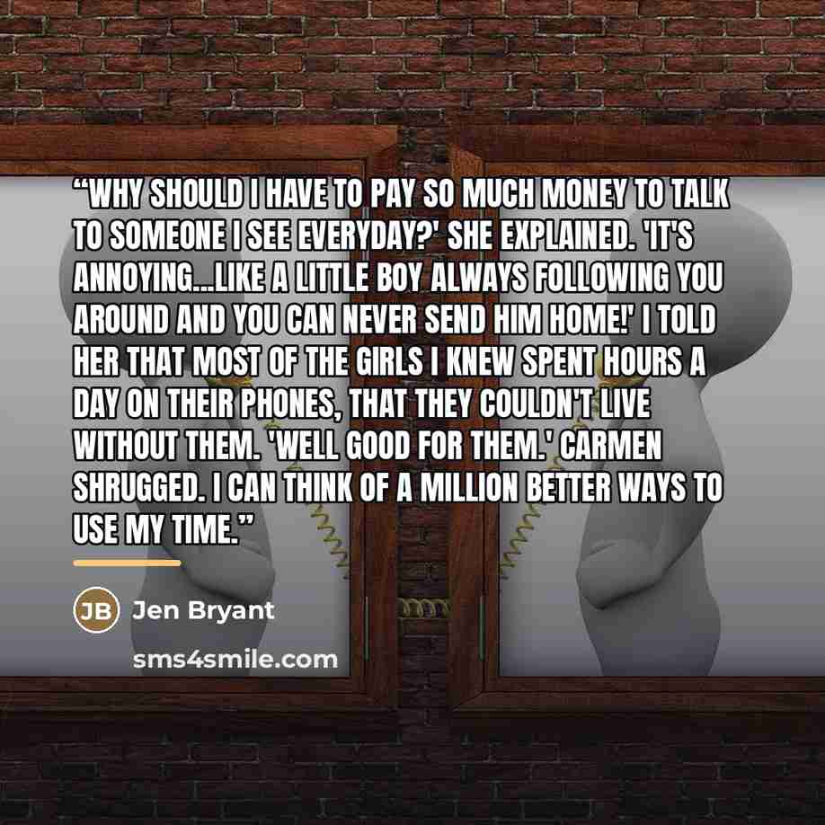 “Why should I have to pay so much money to talk to someone I see everyday?' She explained. 'It's annoying...like a little boy always following you around and you can never send him home!' I told her that most of the girls I knew spent hours a day on their phones, that they couldn't live without…” quote by Jen Bryant