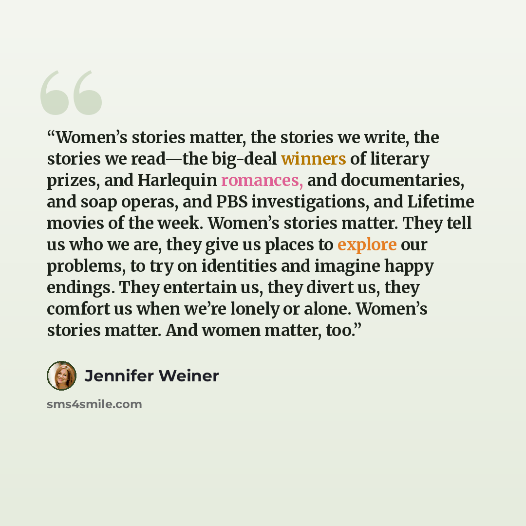 “Women’s stories matter, the stories we write, the stories we read—the big-deal winners of literary prizes, and Harlequin romances, and documentaries, and soap operas, and PBS investigations, and Lifetime movies of the week. Women’s stories matter. They tell us who we are, they give us places to…” quote by Jennifer Weiner