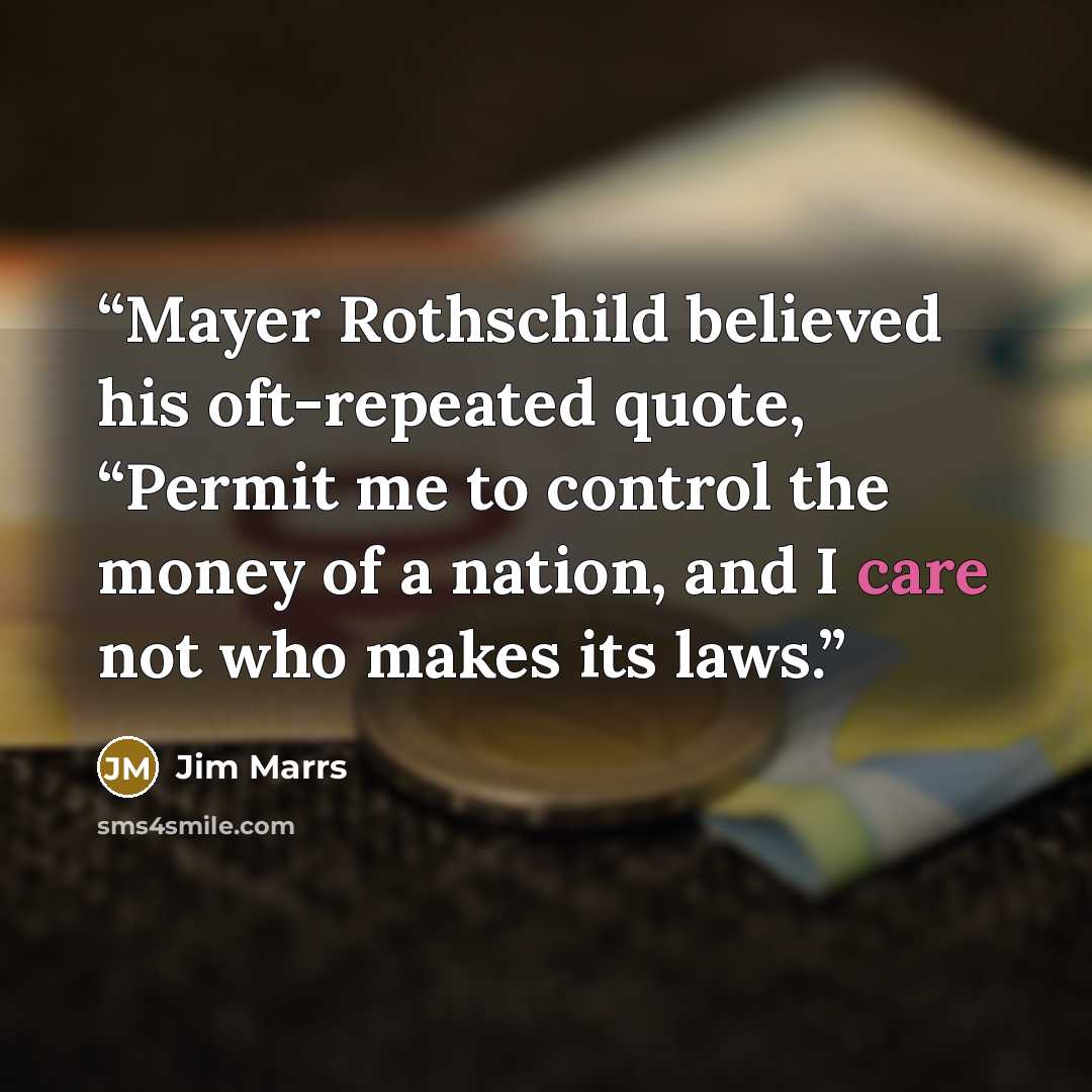 “Mayer Rothschild believed his oft-repeated quote, “Permit me to control the money of a nation, and I care not who makes its laws.” quote by Jim Marrs