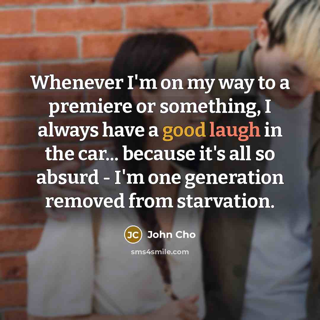 “Whenever I'm on my way to a premiere or something, I always have a good laugh in the car... because it's all so absurd - I'm one generation removed from starvation.” quote by John Cho