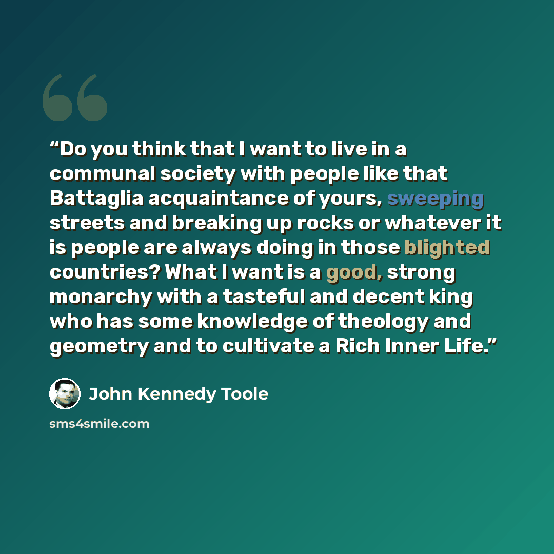 “Do you think that I want to live in a communal society with people like that Battaglia acquaintance of yours, sweeping streets and breaking up rocks or whatever it is people are always doing in those blighted countries? What I want is a good, strong monarchy with a tasteful and decent king who has…” quote by John Kennedy Toole