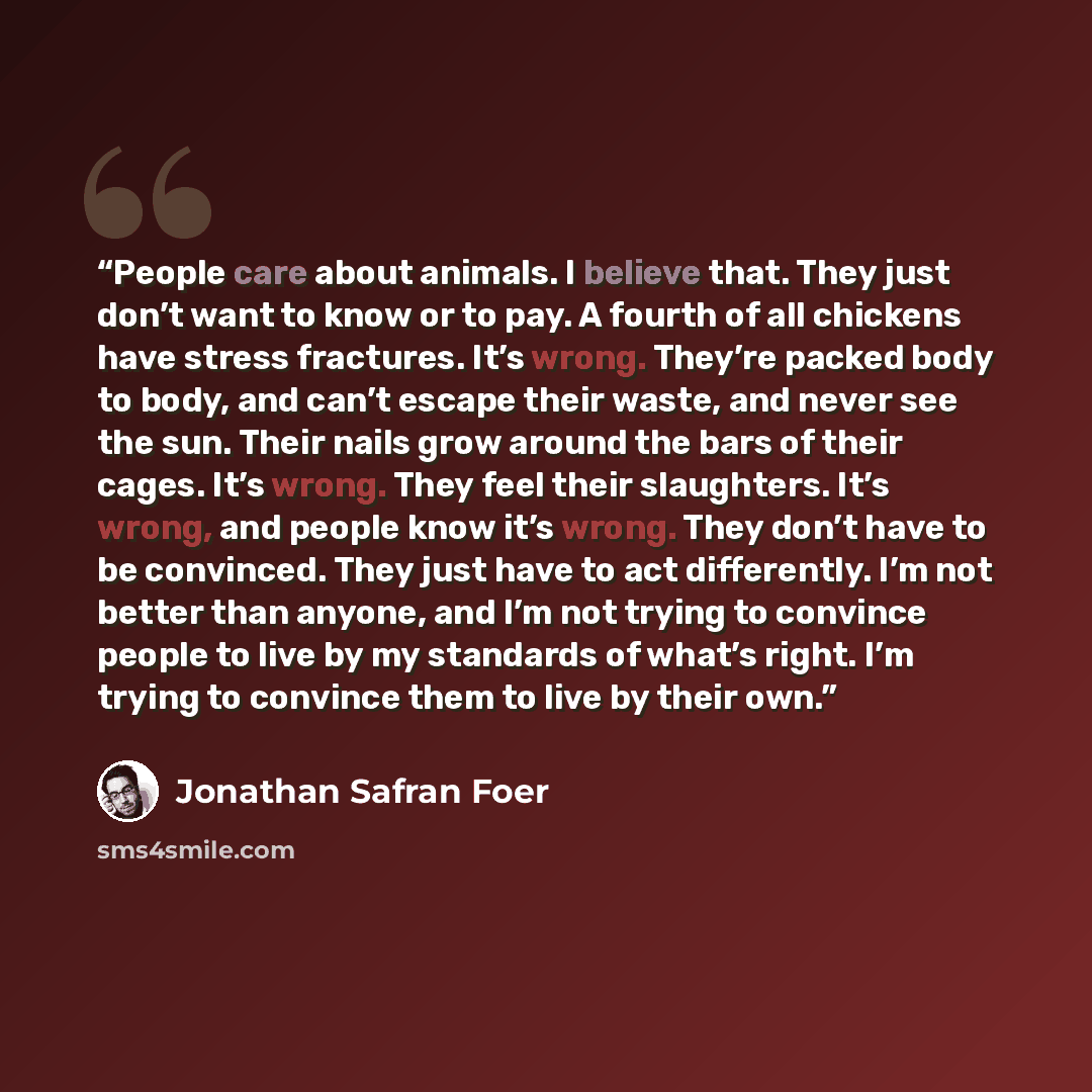 “People care about animals. I believe that. They just don’t want to know or to pay. A fourth of all chickens have stress fractures. It’s wrong. They’re packed body to body, and can’t escape their waste, and never see the sun. Their nails grow around the bars of their cages. It’s wrong. They feel…” quote by Jonathan Safran Foer