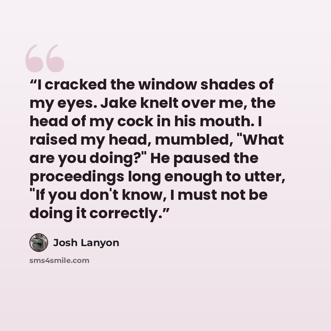 “I cracked the window shades of my eyes. Jake knelt over me, the head of my cock in his mouth. I raised my head, mumbled, "What are you doing?" He paused the proceedings long enough to utter, "If you don't know, I must not be doing it correctly.” quote by Josh Lanyon