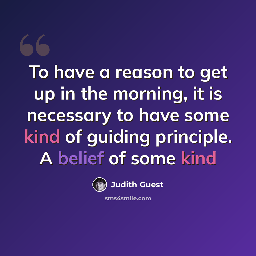“To have a reason to get up in the morning, it is necessary to have some kind of guiding principle. A belief of some kind” quote by Judith Guest