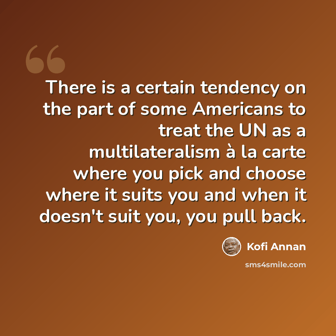 “There is a certain tendency on the part of some Americans to treat the UN as a multilateralism à la carte where you pick and choose where it suits you and when it doesn't suit you, you pull back.” quote by Kofi Annan