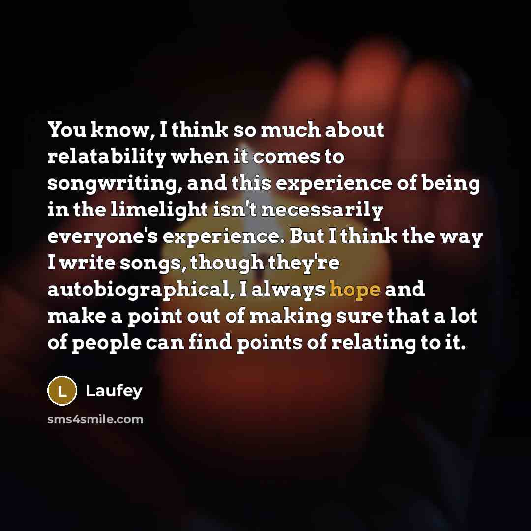 “You know, I think so much about relatability when it comes to songwriting, and this experience of being in the limelight isn't necessarily everyone's experience. But I think the way I write songs, though they're autobiographical, I always hope and make a point out of making sure that a lot of…” quote by Laufey