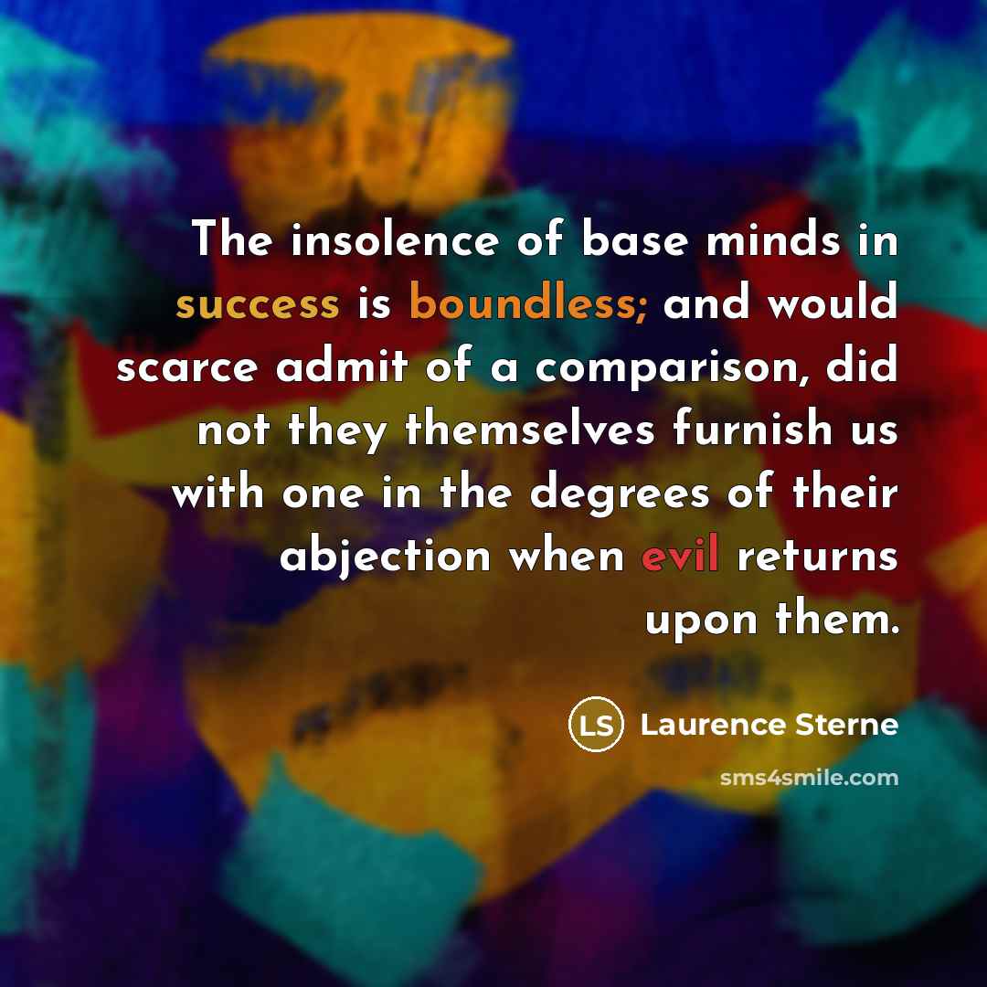 “The insolence of base minds in success is boundless; and would scarce admit of a comparison, did not they themselves furnish us with one in the degrees of their abjection when evil returns upon them.” quote by Laurence Sterne