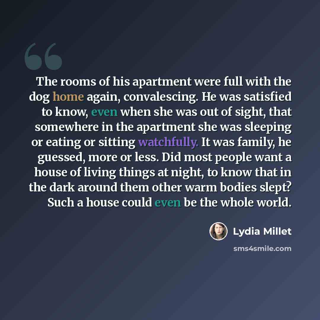 “The rooms of his apartment were full with the dog home again, convalescing. He was satisfied to know, even when she was out of sight, that somewhere in the apartment she was sleeping or eating or sitting watchfully. It was family, he guessed, more or less. Did most people want a house of living…” quote by Lydia Millet