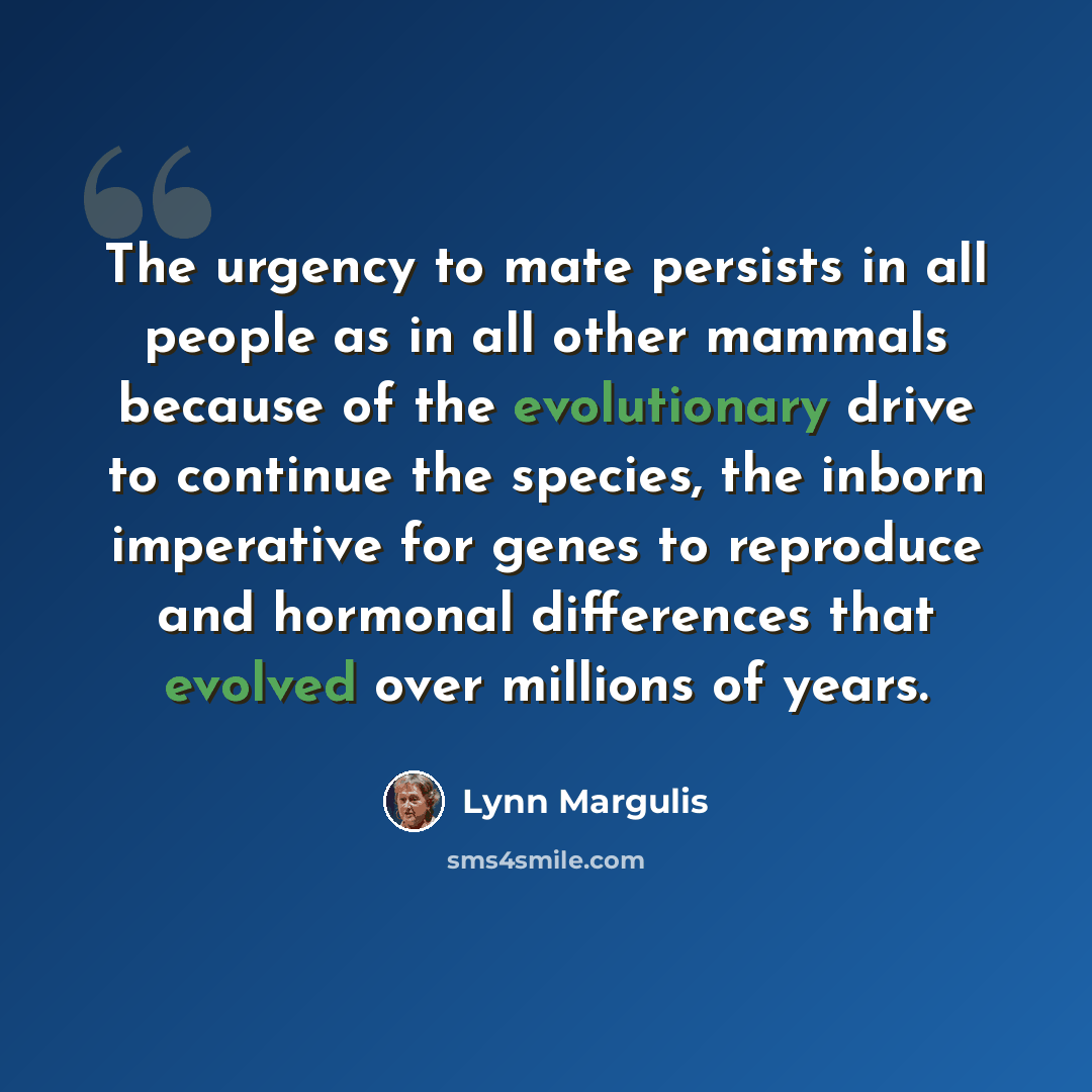“The urgency to mate persists in all people as in all other mammals because of the evolutionary drive to continue the species, the inborn imperative for genes to reproduce and hormonal differences that evolved over millions of years.” quote by Lynn Margulis