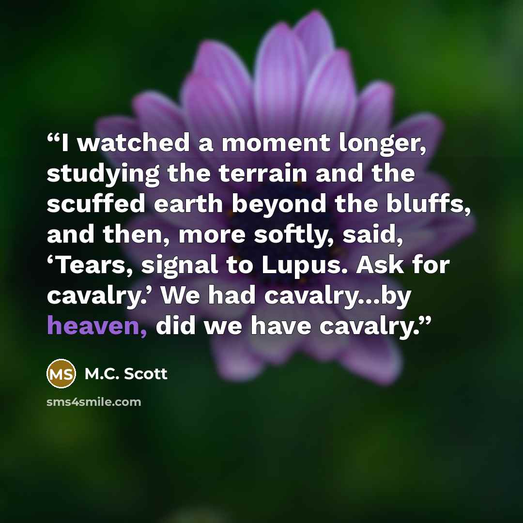 “I watched a moment longer, studying the terrain and the scuffed earth beyond the bluffs, and then, more softly, said, ‘Tears, signal to Lupus. Ask for cavalry.’ We had cavalry...by heaven, did we have cavalry.” quote by M.C. Scott