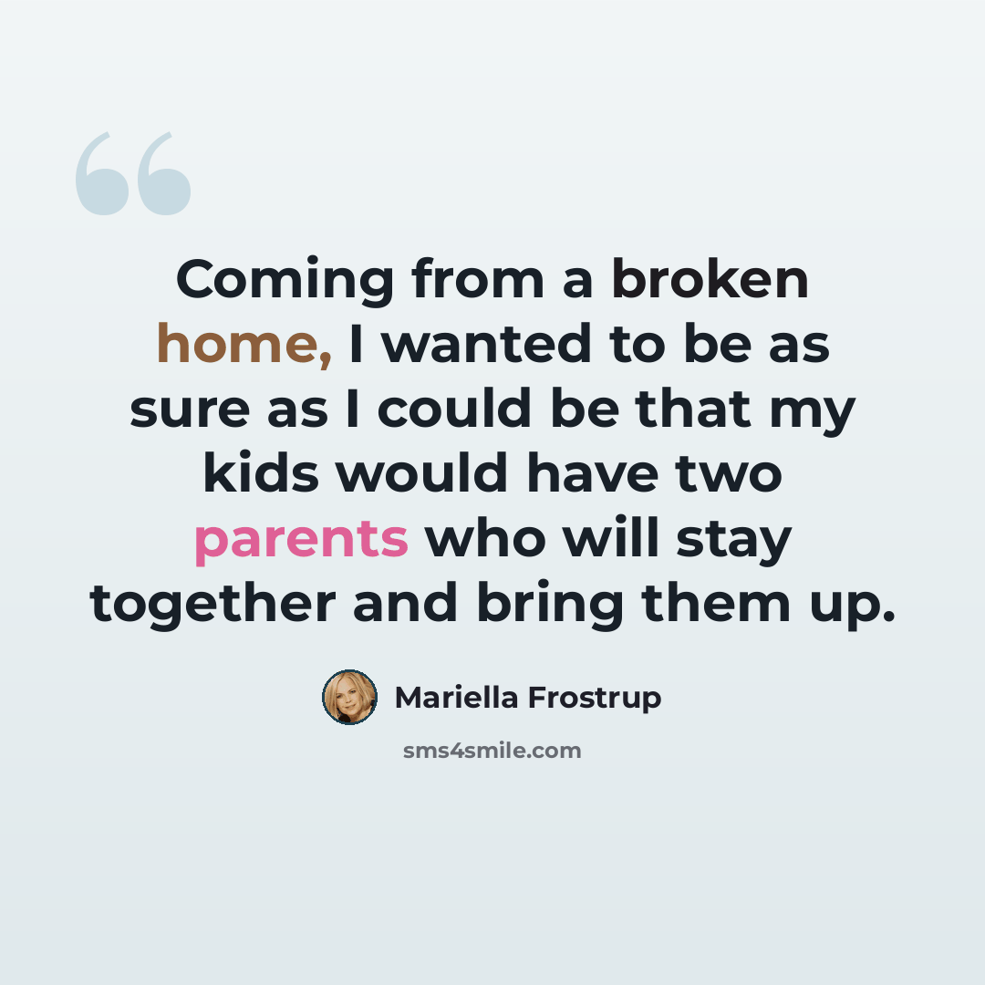 “Coming from a broken home, I wanted to be as sure as I could be that my kids would have two parents who will stay together and bring them up.” quote by Mariella Frostrup