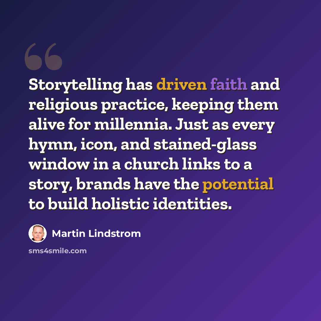 “Storytelling has driven faith and religious practice, keeping them alive for millennia. Just as every hymn, icon, and stained-glass window in a church links to a story, brands have the potential to build holistic identities.” quote by Martin Lindstrom