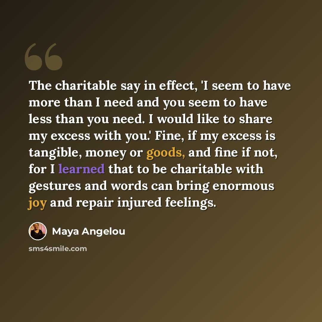 “The charitable say in effect, 'I seem to have more than I need and you seem to have less than you need. I would like to share my excess with you.' Fine, if my excess is tangible, money or goods, and fine if not, for I learned that to be charitable with gestures and words can bring enormous joy and…” quote by Maya Angelou