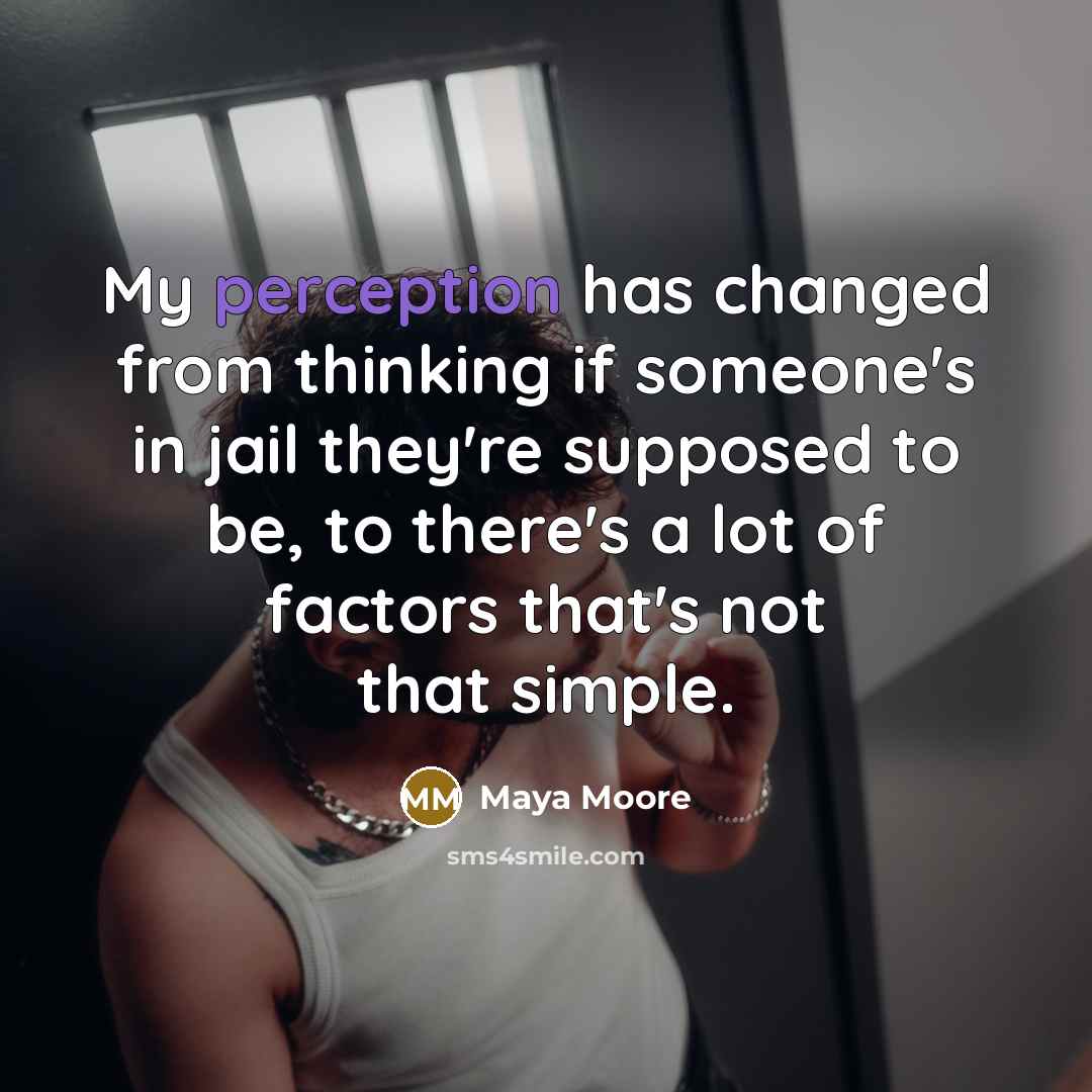 “My perception has changed from thinking if someone's in jail they're supposed to be, to there's a lot of factors that's not that simple.” quote by Maya Moore