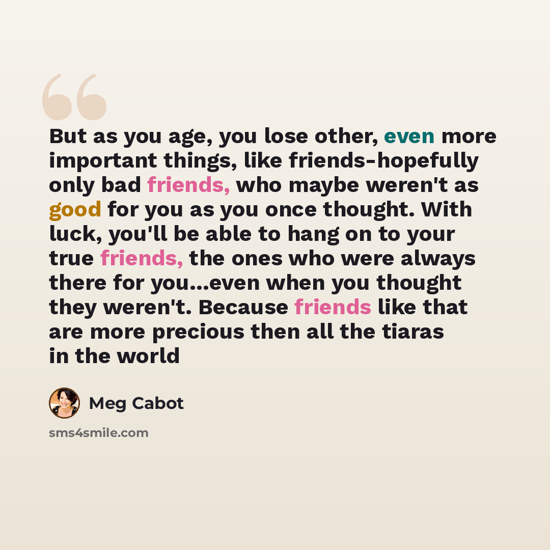 “But as you age, you lose other, even more important things, like friends-hopefully only bad friends, who maybe weren't as good for you as you once thought. With luck, you'll be able to hang on to your true friends, the ones who were always there for you…even when you thought they weren't. Because…” quote by Meg Cabot