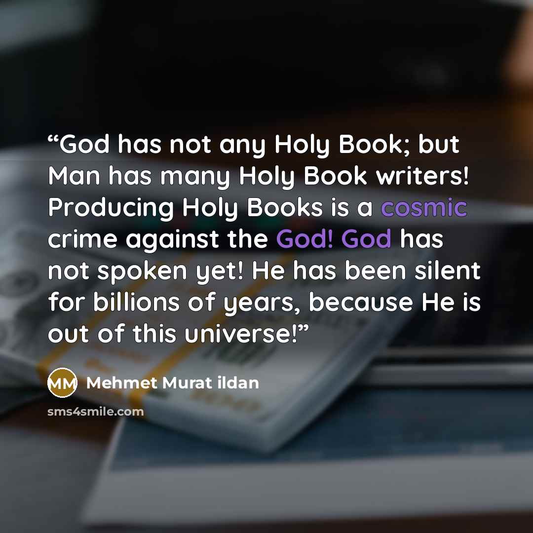 “God has not any Holy Book; but Man has many Holy Book writers! Producing Holy Books is a cosmic crime against the God! God has not spoken yet! He has been silent for billions of years, because He is out of this universe!” quote by Mehmet Murat Ildan